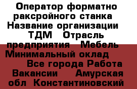 Оператор форматно-раксройного станка › Название организации ­ ТДМ › Отрасль предприятия ­ Мебель › Минимальный оклад ­ 40 000 - Все города Работа » Вакансии   . Амурская обл.,Константиновский р-н